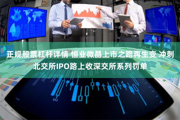 正规股票杠杆详情 恒业微晶上市之路再生变 冲刺北交所IPO路上收深交所系列罚单