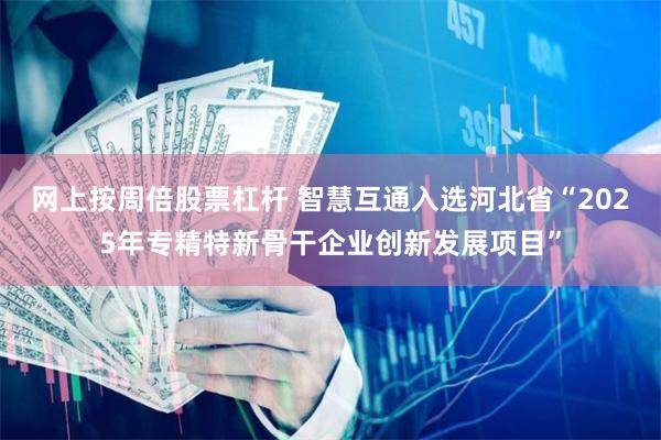 网上按周倍股票杠杆 智慧互通入选河北省“2025年专精特新骨干企业创新发展项目”