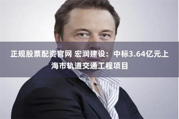 正规股票配资官网 宏润建设：中标3.64亿元上海市轨道交通工程项目