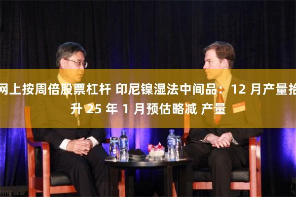 网上按周倍股票杠杆 印尼镍湿法中间品：12 月产量抬升 25 年 1 月预估略减 产量