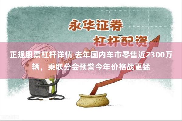正规股票杠杆详情 去年国内车市零售近2300万辆，乘联分会预警今年价格战更猛