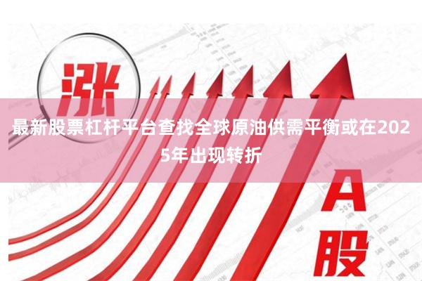 最新股票杠杆平台查找全球原油供需平衡或在2025年出现转折