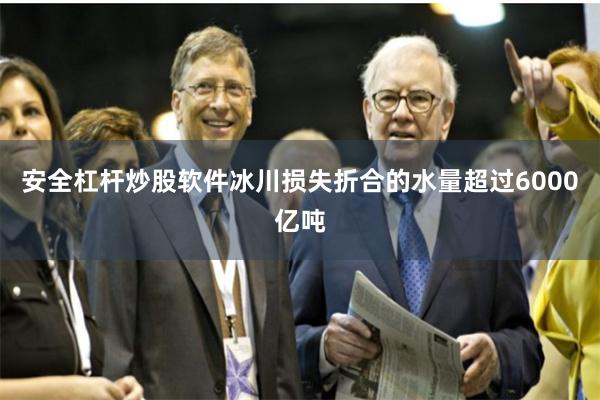安全杠杆炒股软件冰川损失折合的水量超过6000亿吨