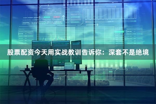 股票配资今天用实战教训告诉你：深套不是绝境