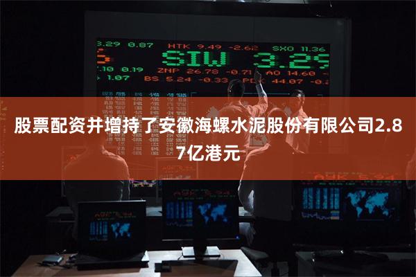 股票配资并增持了安徽海螺水泥股份有限公司2.87亿港元