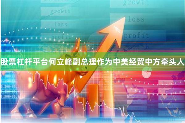 股票杠杆平台何立峰副总理作为中美经贸中方牵头人