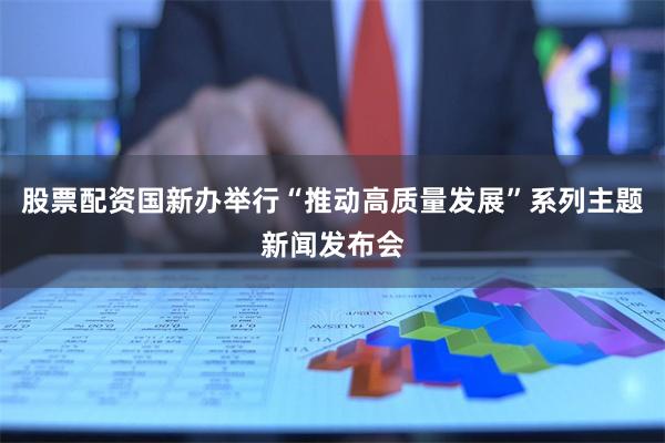 股票配资国新办举行“推动高质量发展”系列主题新闻发布会