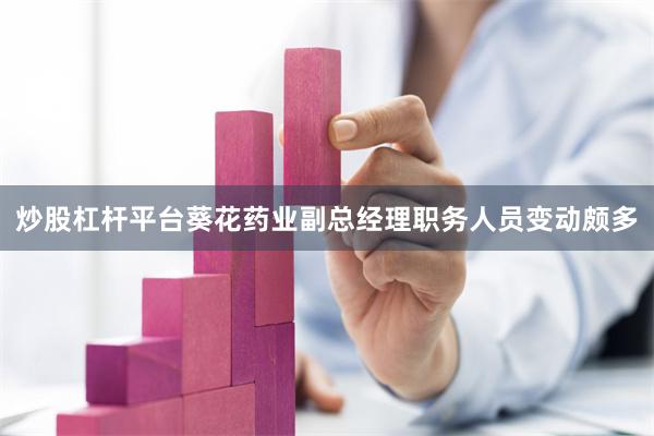 炒股杠杆平台葵花药业副总经理职务人员变动颇多