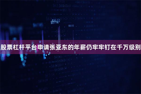 股票杠杆平台申请张亚东的年薪仍牢牢钉在千万级别