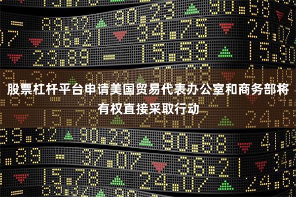 股票杠杆平台申请美国贸易代表办公室和商务部将有权直接采取行动