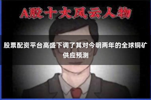 股票配资平台高盛下调了其对今明两年的全球铜矿供应预测