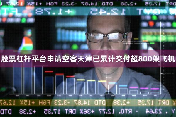 股票杠杆平台申请空客天津已累计交付超800架飞机