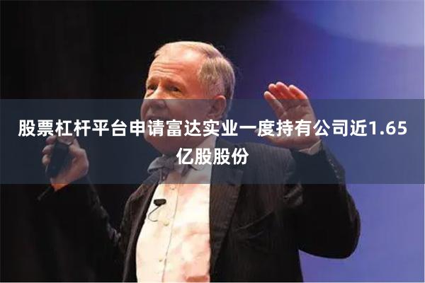 股票杠杆平台申请富达实业一度持有公司近1.65亿股股份